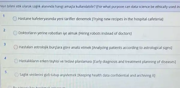 Veri bilimi etik olarak saglik alaninda hangi amaçla kullanilabilir? (For what purpose can data science be ethically used in
Hastane kafeteryasinda yeni tarifler denemek [Trying new recipes in the hospital cafeteria]
Doktorlarin yerine robotlarrise almak [Hiring robots instead of doctors]
Hastalan astrolojik bur(lara góre analizetmek [Analyzing patients according to astrological signs)
Hastaliklarin erken teshisi ve tedavi planlamasi (Early diagnosis and treatment planning of diseases]
Saglik verilerini giali tutup argivlemek (Keeping health data confidential and archiving it)