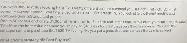 You walk into Best Buy looking for a TV. Twenty different choices surround you. 80 inch - 50 inch.3D-flat
screen - curved screen. You finally decide on a basic flat-screen TV. You look at two different models and
compare their features and prices.
One is 50 inches and costs 1,000 while another is 48 inches and costs 600 In this case, you think that the 600
TV offers the best value because you're paying 400 less for a TV that's only 2 inches smaller You grab the
salesperson and purchase the 600 TV, feeling like you got a great deal, and perhaps it was mismarked!
What pricing strategy did Best Buy use?