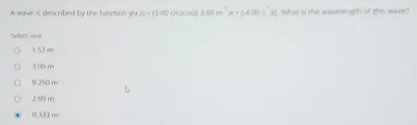 A wave is described by the function y(x,t)=(3.00cm)cos((3.00m)x+(400s) What is the wavelength of this wave?
Select one
1.57 m
3.00 m
0.250 m
2.09 m
0.333 m