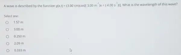 A wave is described by the function
y(x,t)=(3.00cm)cos[(3.00m^-1)x+(4.00s^-1)t] What is the wavelength of this wave?
Select one:
1.57 m
3.00 m
0.250 m
2.09 m
0.333 m