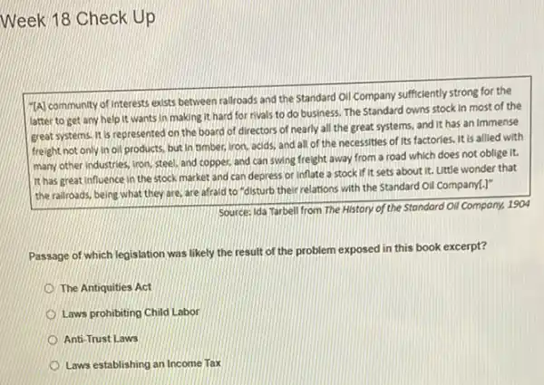 Week 18 Check Up
(A) community of interests exists between railroads and the Standard Oil Company sufficiently strong for the
latter to get any help it wants in making it hard for rivals to do business The Standard owns stock in most of the
great systems. It is represented on the board of directors of nearly all the great systems.and it has an immense
freight not only in oil products, but in timber, iron, acids, and all of the necessities of its factories. It is allied with
many other industries, iron steel, and copper, and can swing freight away from a road which does not oblige it.
It has great influence in the stock market and can depress or inflate a stock if It sets about it.Little wonder that
the railroads, being what they are, are afraid to "disturb their relations with the Standard Oil Companyl.)"
Source: Ida Tarbell from The History of the Standard Oil Company, 1904
Passage of which legislation was likely the result of the problem exposed lin this book excerpt?
The Antiquities Act
Laws prohibiting Child Labor
Anti-Trust Laws
Laws establishing an Income Tax