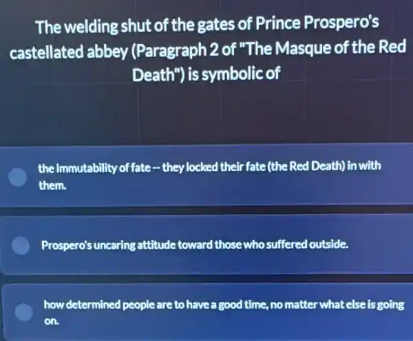 The welding shut of the gates of Prince Prospero's
castellated abbey (Paragraph 2 of "The Masque of the Red
Death") is symbolic of
the immutability of fate -they locked their fate(the Red Death) in with
them.
Prospero's uncaring attitude toward those who suffered outside.
how determined people are to have a good time, no matter what else is going
on.