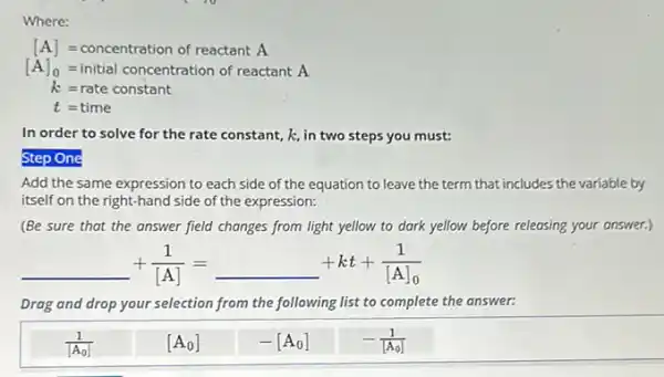 Where:
[A]=concentration of reactantA
[A]_(0)=initial concentration of reactantA.
k=rate constant
t=time
In order to solve for the rate constant k, in two steps you must:
Step One
Add the same expression to each side of the equation to leave the term that includes the variable by
itself on the right-hand side of the expression:
(Be sure that the answer field changes from light yellow to dark yellow before releasing your answer.)
underline ( )+(1)/([A])=underline ( )+kt+(1)/([A]_(0))
Drag and drop your selection from the following list to complete the answer:
(1)/([A_(0)])
[A_(0)]
-[A_(0)]
-(1)/([A_(0)])