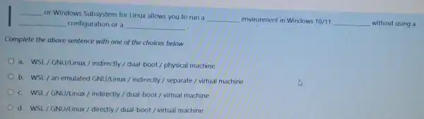 __ or Windows Subsystem for Linux allows you to run a
__ environment in Windows 10/11 __ without using a
__ configuration or a __
Complete the above sentence with one of the choices below
a. WSL/GNU/Linux / indirectly / dual-boot / physical machine
b. WSL/an emulated GNU/Linux /indirectly / separate /virtual machine
c. WSL/GNU/Linux/indirectly / dual-boot / virtual machine
d. WSL/GNU/Linux/directly / dual-boot / virtual machine