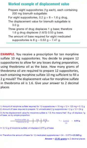 Worked example of displacement value
Prepare eight suppositories (1g each), each containing
200 mg bismuth subgallate:
For eight suppositories, 0.2gtimes 8=1.6g drug.
The displacement value for bismuth subgallate is
3.0 g.
Three grams of drug displaces 1 g base;therefore
1.6 g drug displaces (1.6/3) 0.53 g base.
The amount of base required for eight medicated
suppositories is 8g-0.53g=7.47g
EXAMPLE. You receive a prescription for ten morphine
sulfate 10 mg suppositories. You decide to prepare 12
suppositories to allow for any losses during preparation,
using theobroma oil as the base. How many grams of
theobroma oil are required to prepare 12 suppositories,
each ontaining morphine sulfate 10 mg sufficient to fill a
2 g mould? The displacement value for morphine sulfate
in theobroma oil is 1.6. Give your answer to 2 decimal
places
1) Amount of morphine sulfate required for 12 suppositories=10mgtimes 12=120mg=0.12g
2) Amount of base required to prepare 12 unmedicated 2g suppositories=2gtimes 12=24g
3) As the displacement value for morphine sulfate is 1.6, this means that 1.6 g will displace 1g
of base, so by simple proportion:
Morphine sulfate (g)	1.6 12.12
?=(1times 0.12)/(1.6)=0.075g Theobroma Oil (g)	1	?
=gt 0.12g of morphine sulfate will displace 0.075 g of base
4) Therefore the amount of base for 12 medicated suppositories=24-0.075=23.925g
Answer=23.93grams to 2 decimal places