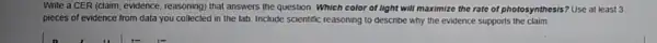 Write a CER (claim evidence, reasoning) that answers the question: Which color of light will maximize the rate of photosynthesis ? Use at least 3
pieces of evidence from data you collected in the lab. Include scientific reasoning to describe why the evidence supports the
