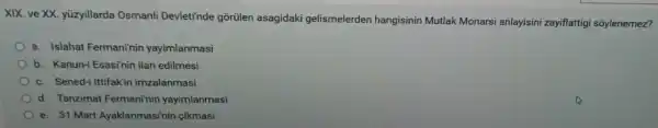 XIX. ve XX yüzyillarda Osmanli Devleti'nde gõrülen asagidaki gelismelerden hangisinin Mutlak Monarsi anlayisin zayiflattig i sôylenemez?
a. Islahat Fermani'nin yayimlanmasi
b. Kanun-i Esasinin ilan edilmesi
c. Sened-i Ittifakir imzalanmasi
d. Tanzimat Fermani'nin yayimlanmasi
e. 31 Mart Ayaklanmasi'in cikmasi