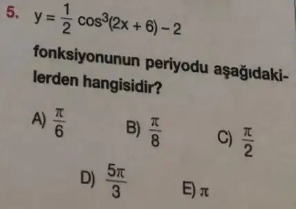 y=(1)/(2)cos^3(2x+6)-2
fonksiyonunun periyodu aşağidaki-
lerden hangisidir?
A) (pi )/(6)
B) (pi )/(8)
C) (pi )/(2)
D) (5pi )/(3)
E) pi