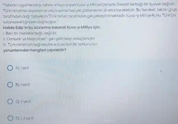 "Yabanclisgaline karsi canini ortaya koyan Kuva-yi Milliye Osmanll Devleti'ne bagli bir kuwet degildir.
Türk milletine dayanan ve onun adina faaliyet gósteren bir direnis hareketidir Bu hareket, tek bir grup
tarafindan degil topyekün Tùrk milleti tarafindar gerceklestirilmektedir Kuva-yl Milliye Ruhu Türk'tin
vatansever lğinden doğmuştur."
Halide Edip'in bu sozlerine bakarak Kuva-yl Milliye iein;
1. Belli bir merkeze bagli degildir.
II. Osmanll'ya Mesrutiyet'i ger getirmey amaçlamiştir.
III. Türk milletir in bagimsizlik arzusunun bir sonucudur.
yorumlarindan hangiler yapilabilir?
A) I vell
B) I vell
C) II vell
C D) II vell