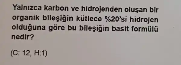 Yalnizca karbon ve hidrojenden olusan bir
organik bilesigin kütlece % 20' si hidrojen
olduguna gỗre bu bilesigi n basit formủlü
nedir?
(C: 12,H:1)