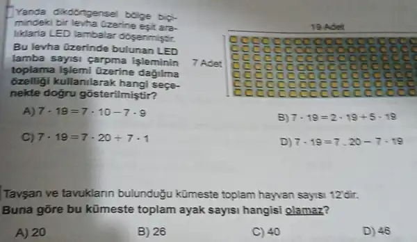 Yanda dikdortgensel bolge bipi-
mindeki bir levha Uzerine esit ara-
liklarla LED lambala dosenmistir.
Bu levha Gzerinde bulunan LED
lamba sayisi carpma işleminin
toplama işlemi Uzerine dagilma
ozelligi kullanilarak hangi sege.
nekte dogru gosterilmiştir?
A) 7cdot 19=7cdot 10-7cdot 9
C) 7cdot 19=7cdot 20+7cdot 1
19 Ad en
c cccc cooo oocc c
7 Adet
c
c cco
cc
c cc các
B) 7cdot 19=2cdot 19+5cdot 19
D) 7cdot 19=7.20-7cdot 19
Tavsan ve tavuklann bulunduōu kümeste toplam hayvan saysi 12 dir.
Buna gõre bu kümeste toplam ayak sayisi hangisi olamaz?
A) 20
B) 26
C) 40
D) 46