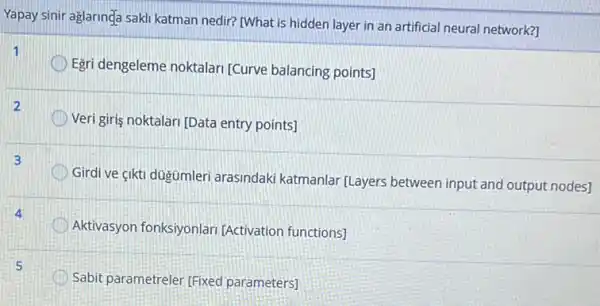 Yapay sinir aglaringa sakl katman nedir? [What is hidden layer in an artificial neural network?
Egri dengeleme noktalar [Curve balancing points]
2
Veri giris noktalari [Data entry points]
Girdi ve çikti dugümler arasindaki katmanlar (Layers between input and output nodes]
Aktivasyon fonksiyonlar [Activation functions]
Sabit parametreler [Fixed parameters]