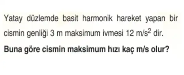 Yatay düzlemde basit harmonik hareket yapan bir
cismin genligi 3 m maksimum ivmesi 12m/s^2 dir.
Buna gore cismin maksimum hizi kaç m/s olur?