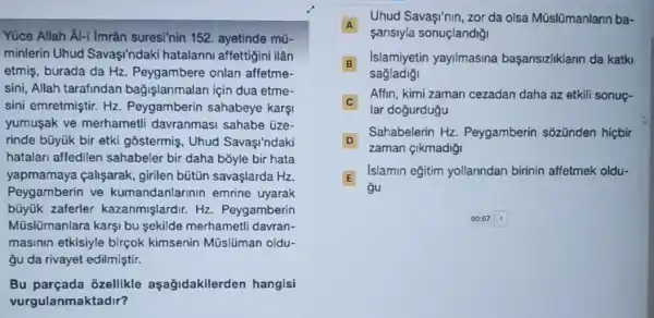 Yúce Allah Al-i Imrân suresi'nin 152. ayetinde mü-
minlerin Uhud Savaşindaki hatalann affettigini ilân
etmis, burada da Hz Peygambere onlan affetme-
sini, Allah tarafindar bağişlanmalan için dua etme-
sini emretmiştir. Hz Peygamberin sahabeye karsi
yumusak ve merhametli davranmasi sahabe üze-
rinde bũyúk bir etki gostermis, Uhud Savasi'ndaki
hatalari affedilen sahabeler bir daha bōyle bir hata
yapmamaya çalişarak girilen bútin savaşlarda Hz
Peygamberin ve kumandanlarinin emrine uyarak
büyük zaferler kazanmişlardir. Hz Peygamberin
Müslümanlara karşi bu sekilde merhametl davran-
masinin etkisiyle birçok kimsenin Müslüman oldu-
yu da rivayet edilmiştir.
Bu parçada ôzellikle aşağidakilerden hangisi
vurgulanmaktadir?
A
sansiyla sonuçlandiği
Uhud Savasi'nin, zor da olsa Mũslümanlann ba-
B
Islamiyetin yayilmasina başansizliklann da katki B
sagladigi
C
lar dogurduğu
Affin, kimi zaman cezadan daha az etkili sonuç-
D
zaman çikmadiği
Sahabelerin Hz Peygamberin sozünden hicbir
D
E E
gu
Islamin eğitim yollanndan birinin affetmek oldu-