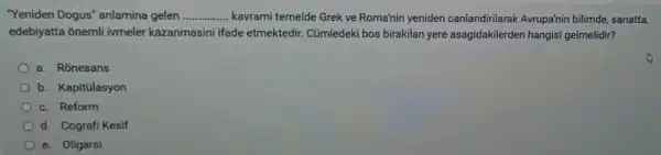 "Yeniden Dogus"anlamina gelen __ ..... kavrami temelde Grek ve Roma'nin yeniden canlandirilarak Avrupa'nin bilimde sanatta,
edebiyatta ōnemli ivmeler kazanmasini ifade etmektedir.Cúmledeki bos birakilan yere asagidakilerden hangis gelmelidir?
a. Ronesans
b. Kapitülasyon
c. Reform
d. Cografi Kesif
e. Oligarsi