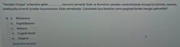 "Yeniden Dogus"anlamina gelen __ kavrami temelde Grek ve Roma'nin yeniden canlandirilarak Avrupa'nin bilimde, sanatta,
edebiyatta ōnemli ivmeler kazanmasini ifade etmektedir Cümledeki bos birakilan yere asagidakilerder hangisi gelmelidir?
C a. Rônesans
b. Kapitülasyon
c. Reform
d. Cografi Kesif
e. Oligarsi
Seçimimi temizle