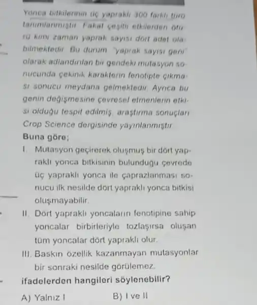 Yonca bilkilerinin ac yaprakh 300 farkil toro
tanumlanmigtir Fakal cegitil etkilerden oto
ri kimi zaman yaprak sayisi dort adet ola-
bilmektedir. Bu durum "yaprak sayisi geni
olarak adlandirilan bir gendeki mutasyon so
nucunda cekinik karakterin fenotipte cikma
si sonucu meydana gelmektedir. Aynca bu
genin degismesine cevresel etmenlerin etk:
si oldugu tespit edilmis arastirma sonuclar
Crop Science dergisinde yayinlanmistir
Buna góro;
1. Mutasyon geçirerek olusmus bir dort yap-
rakli yonca bilkisinin bulundugu cevrede
uc yaprakli yonca ile Caprazlanmasi so-
nucu ilk nesilde dort yaprakli yonca bitkisi
olusmayabilir.
II. Dort yaprakli yoncalarin fenotipine sahip
yoncalar birbirleriyle tozlaçirsa olusan
túm yoncalar dórt yaprakli olur
III. Baskin ozellik kazanmayan mutasyonlar
bir sonraki nesilde gorülemez.
ifadelerden hangileri sóylenebilir?
A) Yalniz I
B) Ive II