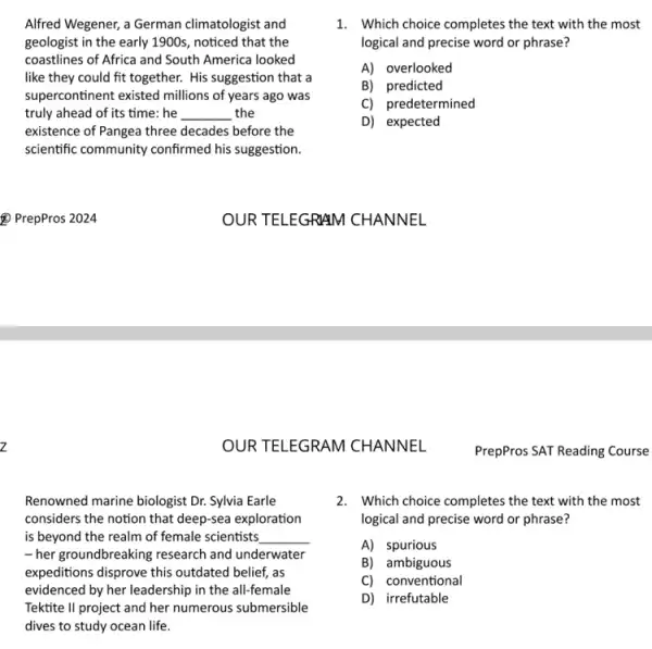 z
Alfred Wegener, a German climatologist and
geologist in the early 1900s, noticed that the
coastlines of Africa and South America looked
like they could fit together. His suggestion that a
supercontinent existed millions of years ago was
truly ahead of its time: he __ the
existence of Pangea three decades before the
scientific community confirmed his suggestion.
OUR TELEGRAM CHANNEL
Renowned marine biologist Dr.Sylvia Earle
considers the notion that deep-sea exploration
is beyond the realm of female scientists __
-her groundbreaking research and underwater
expeditions disprove this outdated belief, as
evidenced by her leadership in the all-female
Tektite II project and her numerous submersible
dives to study ocean life.
1. Which choice completes the text with the most
logical and precise word or phrase?
A) overlooked
B) predicted
C) predetermined
D) expected
2. Which choice completes the text with the most
logical and precise word or phrase?
A) spurious
B) ambiguous
C) conventional
D) irrefutable