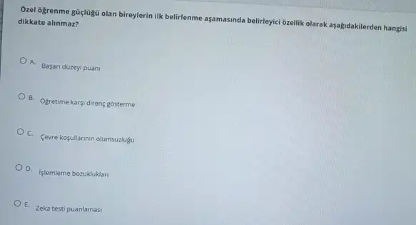 Ôzel 6grenme gũglugü olan bireylerin ilk belirlenme aşamasinda belirleyici brellik olarak aşağidakilerden hangisi
dikkate alinmaz?
A. Basan duzeyi puan
B. Ogretime karsi direng gosterme
C. Cevre kogullarinin olumsuzlugu
D. Islemleme bozukluklar
E Zeka testi puanlamasi