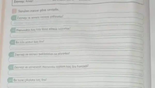 Zeynep: Anne!
Sorular metne góre cevapla.
Zeynep ve annesi nereye gidiyorlar?
Manavdan kaç kilo kiraz almak istiyorlar?
Bir kilo armut kaç lira?
Zeynep ve annesi bakkaldan ne aliyorlar?
Zeynep ve onnesinin manavda toplam kaç lira harcadi?
Bir tane cikolata kaç lira?