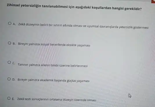 Zininsel yetersizligin tanilanabilmesi için aşağidaki koşullardan hangisi gereklidir?
A. Zeka düzeyinin beliril bir sinirin altinda olmasi ve uyumsal davranislarda yetersizlik gostermesi
B. Birreyin yalnzca sosyal becerilerde eksiklik yaşamasi
C. Taninin yalnizca allenin talebi Ozerine belirlenmesi
D. Bireyin yalnizca akademik başanda güçlúk yaşamasi
E. Zekâ testi sonuçlarinin ortalama düzeyin Ozerinde olmasi