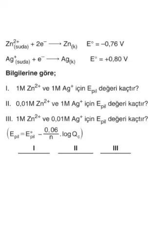 Zn_((suda))^2++2e^-arrow Zn_((k)) E^circ =-0,76V
Ag_((suda))^++e^-arrow Ag_((k)) E^circ =+0,80V
Bilgilerine gõre;
1. 1MZn^2+ ve 1MAg^+ için E_(pil) değeri kaçtir?
II. 0,01MZn^2+ ve 1MAg^+ icin E_(pil) değeri kaçtir?
III. 1MZn^2+ ve 0,01MAg^+ icin E_(pil) değeri kaçtir?
(E_(pil)=E_(pil)^circ -(0,06)/(n)cdot logQ_(c))
__	II	III